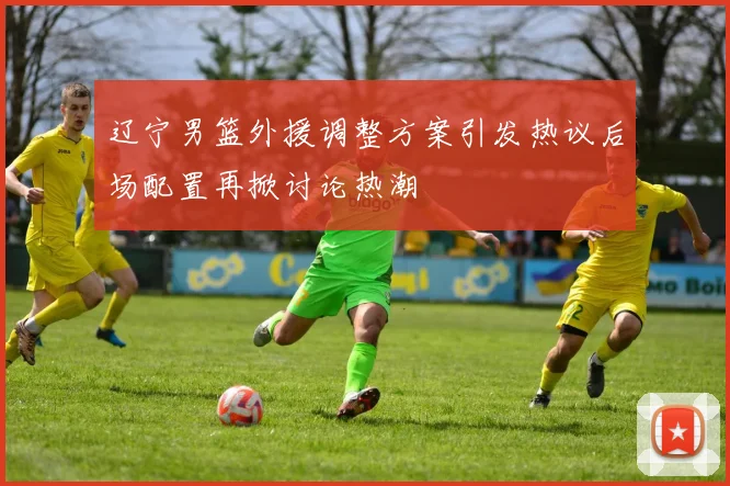 辽宁男篮外援调整方案引发热议后场配置再掀讨论热潮