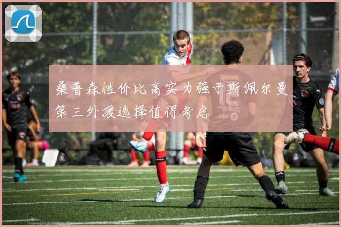 桑普森性价比高实力强于斯佩尔曼第三外援选择值得考虑