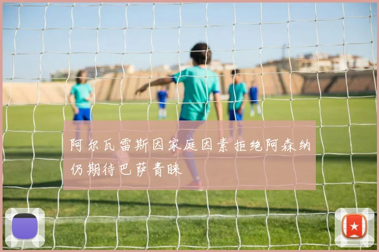 阿尔瓦雷斯因家庭因素拒绝阿森纳仍期待巴萨青睐