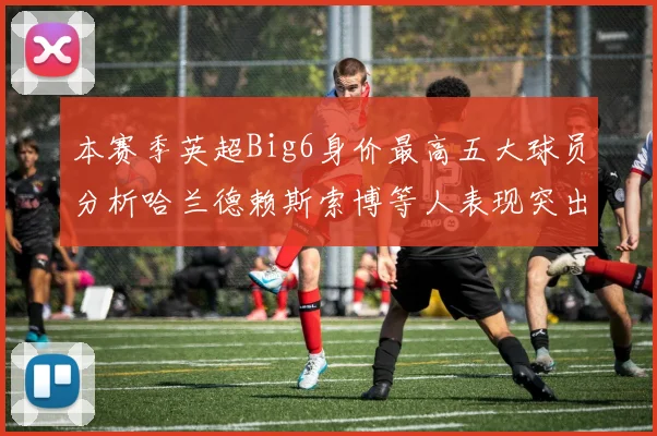 本赛季英超Big6身价最高五大球员分析哈兰德赖斯索博等人表现突出